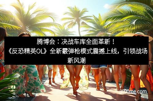 腾博会：决战车库全面革新！《反恐精英OL》全新霰弹枪模式震撼上线，引领战场新风潮